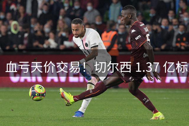血亏天价交易！切尔西 1.37 亿标王上榜！夏窗足坛最溢价转会